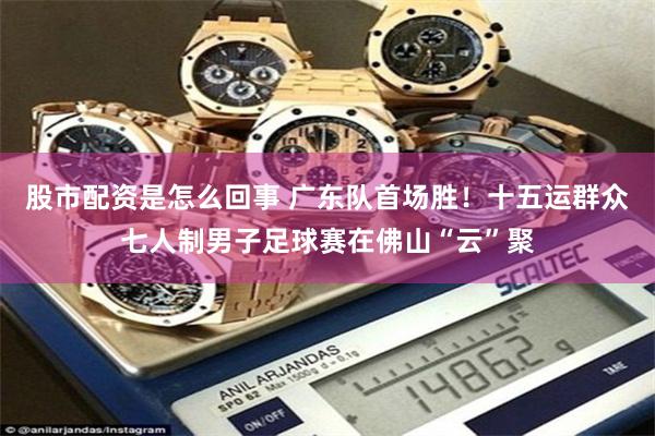 股市配资是怎么回事 广东队首场胜！十五运群众七人制男子足球赛在佛山“云”聚