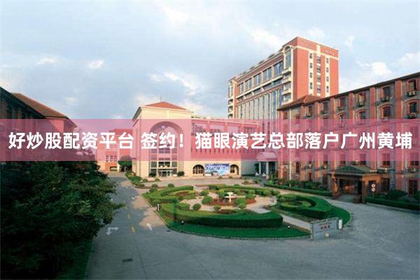 好炒股配资平台 签约！猫眼演艺总部落户广州黄埔