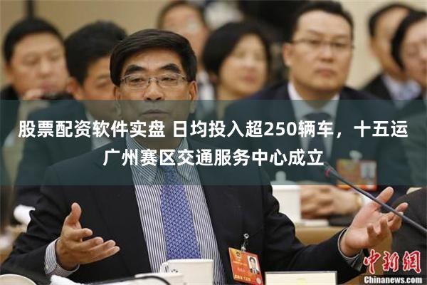 股票配资软件实盘 日均投入超250辆车，十五运广州赛区交通服务中心成立