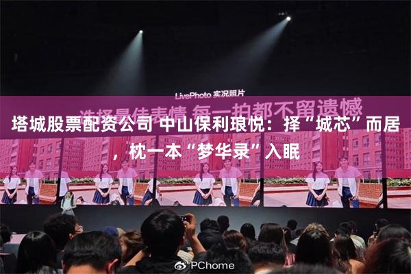 塔城股票配资公司 中山保利琅悦：择“城芯”而居，枕一本“梦华录”入眠