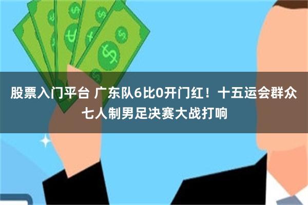 股票入门平台 广东队6比0开门红！十五运会群众七人制男足决赛大战打响