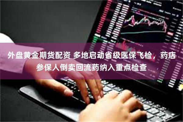 外盘黄金期货配资 多地启动省级医保飞检，药店参保人倒卖回流药纳入重点检查