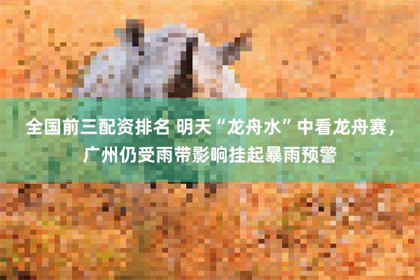 全国前三配资排名 明天“龙舟水”中看龙舟赛，广州仍受雨带影响挂起暴雨预警