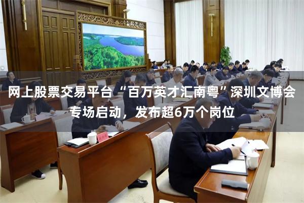 网上股票交易平台 “百万英才汇南粤”深圳文博会专场启动，发布超6万个岗位