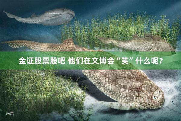 金证股票股吧 他们在文博会“笑”什么呢？