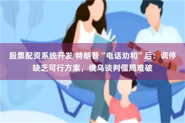 股票配资系统开发 特朗普“电话劝和”后：调停缺乏可行方案，俄乌谈判僵局难破