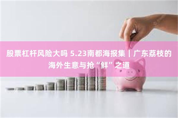 股票杠杆风险大吗 5.23南都海报集｜广东荔枝的海外生意与抢“鲜”之道