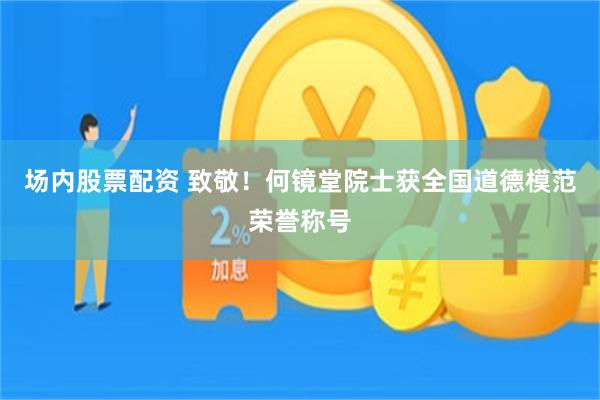 场内股票配资 致敬！何镜堂院士获全国道德模范荣誉称号
