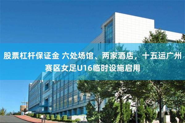 股票杠杆保证金 六处场馆、两家酒店，十五运广州赛区女足U16临时设施启用