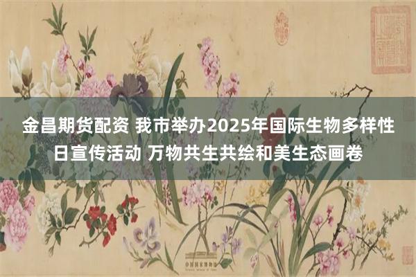 金昌期货配资 我市举办2025年国际生物多样性日宣传活动 万物共生共绘和美生态画卷