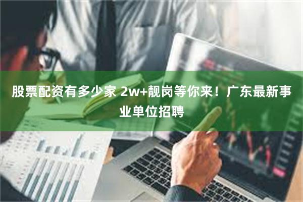 股票配资有多少家 2w+靓岗等你来！广东最新事业单位招聘