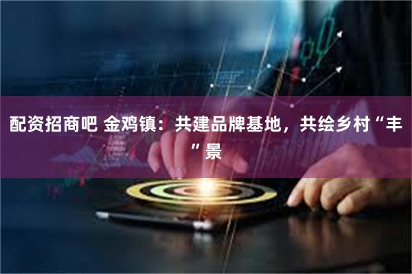配资招商吧 金鸡镇：共建品牌基地，共绘乡村“丰”景