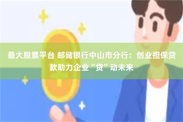 最大股票平台 邮储银行中山市分行：创业担保贷款助力企业“贷”动未来