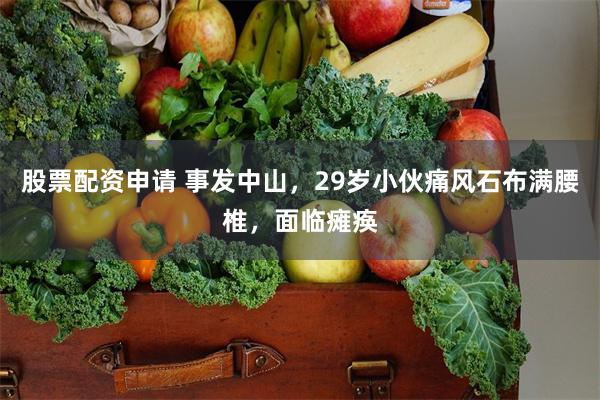股票配资申请 事发中山，29岁小伙痛风石布满腰椎，面临瘫痪