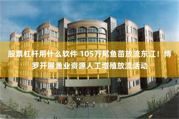 股票杠杆用什么软件 105万尾鱼苗放流东江！博罗开展渔业资源人工增殖放流活动
