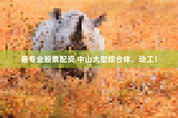 最专业股票配资 中山大型综合体，动工！