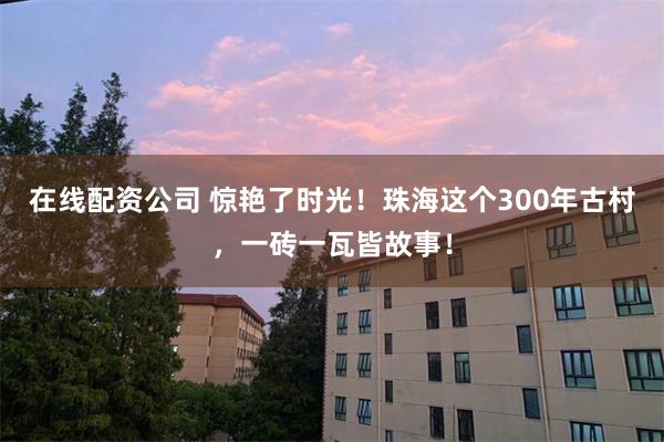 在线配资公司 惊艳了时光！珠海这个300年古村，一砖一瓦皆故事！