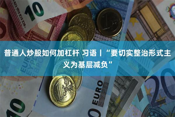 普通人炒股如何加杠杆 习语丨“要切实整治形式主义为基层减负”