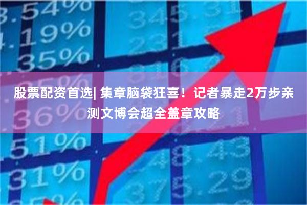 股票配资首选| 集章脑袋狂喜！记者暴走2万步亲测文博会超全盖章攻略