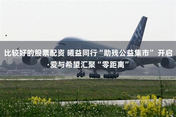 比较好的股票配资 曦益同行“助残公益集市” 开启·爱与希望汇聚“零距离”