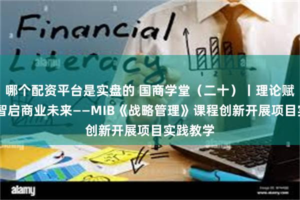 哪个配资平台是实盘的 国商学堂（二十）丨理论赋能实践 智启商业未来——MIB《战略管理》课程创新开展项目实践教学