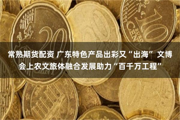 常熟期货配资 广东特色产品出彩又“出海” 文博会上农文旅体融合发展助力“百千万工程”