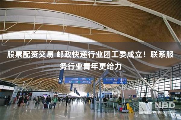 股票配资交易 邮政快递行业团工委成立！联系服务行业青年更给力