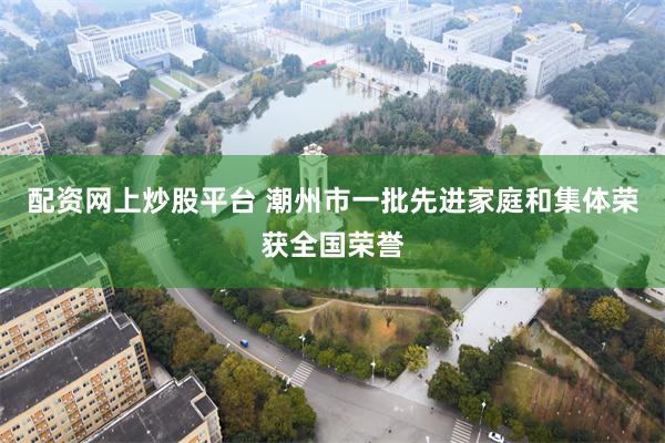 配资网上炒股平台 潮州市一批先进家庭和集体荣获全国荣誉