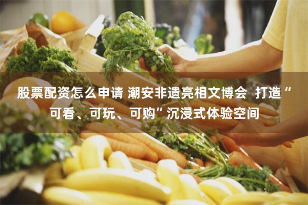 股票配资怎么申请 潮安非遗亮相文博会  打造“可看、可玩、可购”沉浸式体验空间