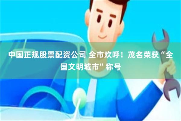 中国正规股票配资公司 全市欢呼！茂名荣获“全国文明城市”称号