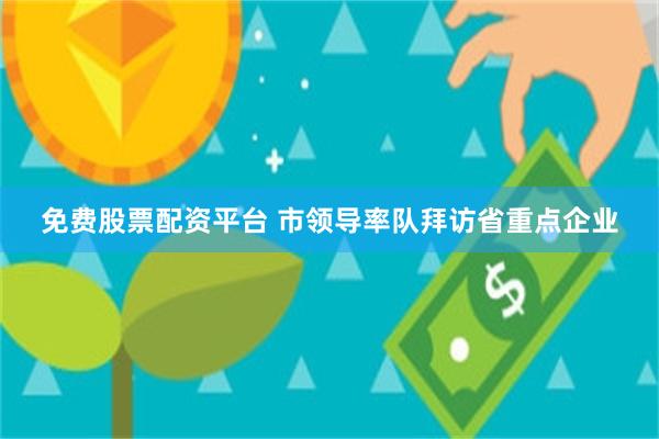 免费股票配资平台 市领导率队拜访省重点企业