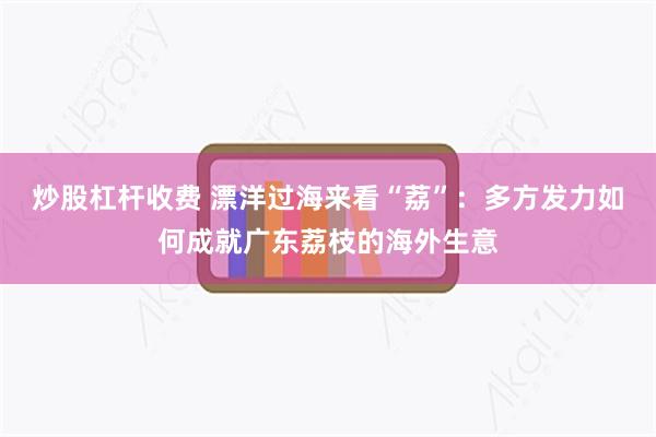 炒股杠杆收费 漂洋过海来看“荔”：多方发力如何成就广东荔枝的海外生意