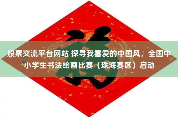 股票交流平台网站 探寻我喜爱的中国风，全国中小学生书法绘画比赛（珠海赛区）启动