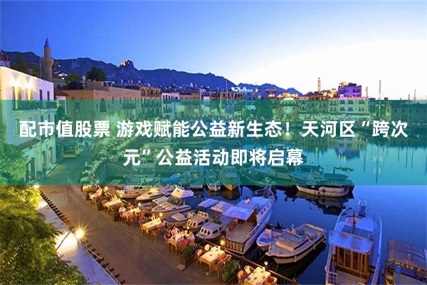 配市值股票 游戏赋能公益新生态！天河区“跨次元”公益活动即将启幕