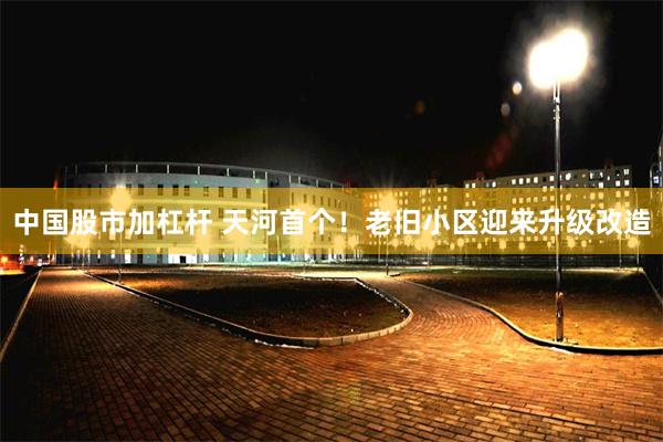 中国股市加杠杆 天河首个！老旧小区迎来升级改造