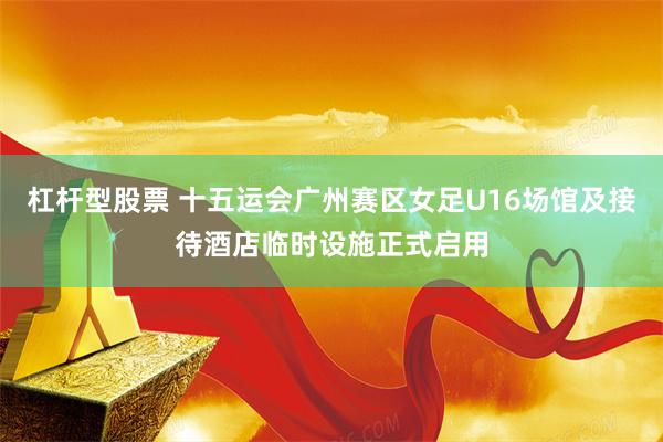 杠杆型股票 十五运会广州赛区女足U16场馆及接待酒店临时设施正式启用