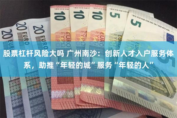 股票杠杆风险大吗 广州南沙：创新人才入户服务体系，助推“年轻的城”服务“年轻的人”