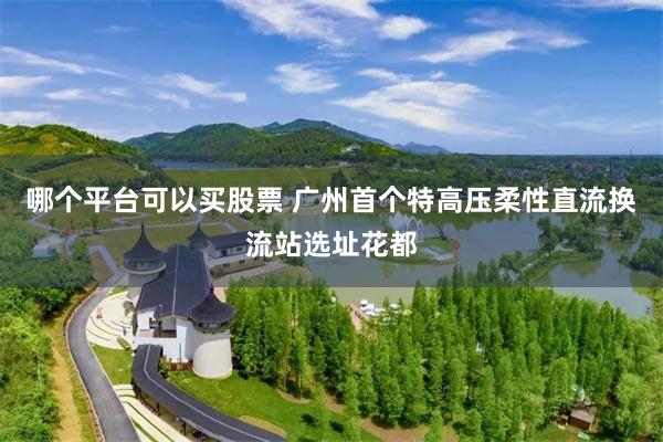 哪个平台可以买股票 广州首个特高压柔性直流换流站选址花都