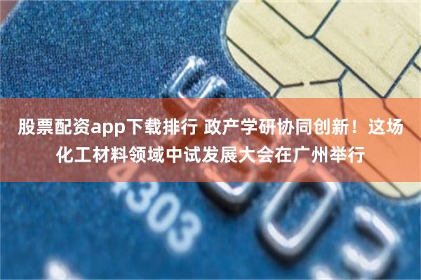 股票配资app下载排行 政产学研协同创新！这场化工材料领域中试发展大会在广州举行