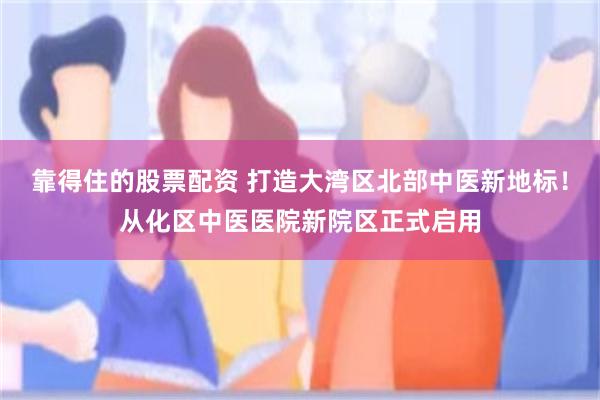靠得住的股票配资 打造大湾区北部中医新地标！从化区中医医院新院区正式启用