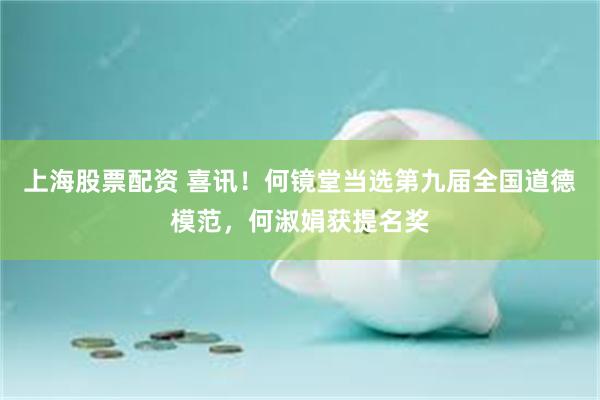 上海股票配资 喜讯！何镜堂当选第九届全国道德模范，何淑娟获提名奖