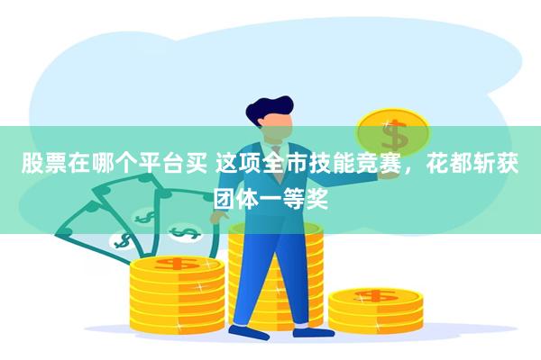 股票在哪个平台买 这项全市技能竞赛，花都斩获团体一等奖