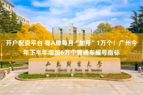 开户配资平台 粤A牌每月“加号”1万个！广州今年下半年增加6万个普通车摇号指标