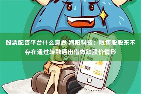 股票配资平台什么意思 海阳科技：限售股股东不存在通过转融通出借做跌股价情形