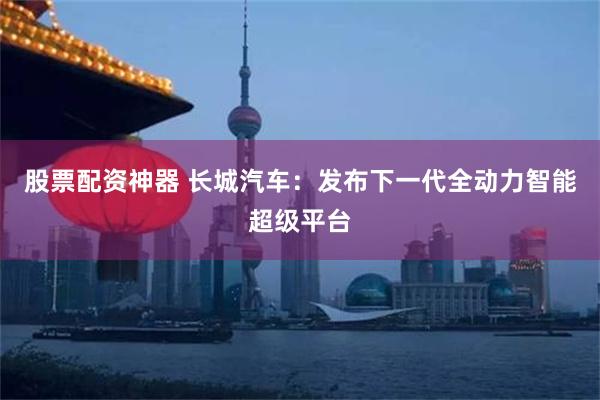 股票配资神器 长城汽车：发布下一代全动力智能超级平台