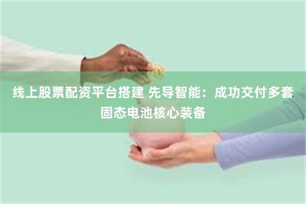 线上股票配资平台搭建 先导智能：成功交付多套固态电池核心装备