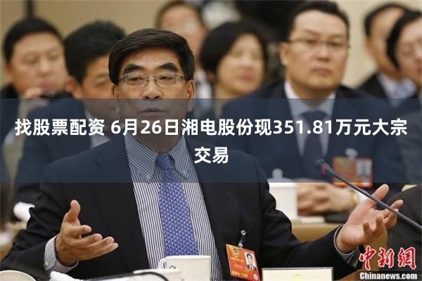 找股票配资 6月26日湘电股份现351.81万元大宗交易