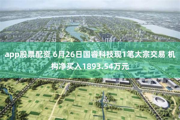 app股票配资 6月26日国睿科技现1笔大宗交易 机构净买入1893.54万元