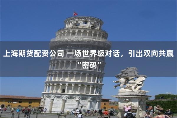 上海期货配资公司 一场世界级对话，引出双向共赢“密码”