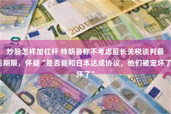 炒股怎样加杠杆 特朗普称不考虑延长关税谈判最后期限，怀疑“是否能和日本达成协议，他们被宠坏了”